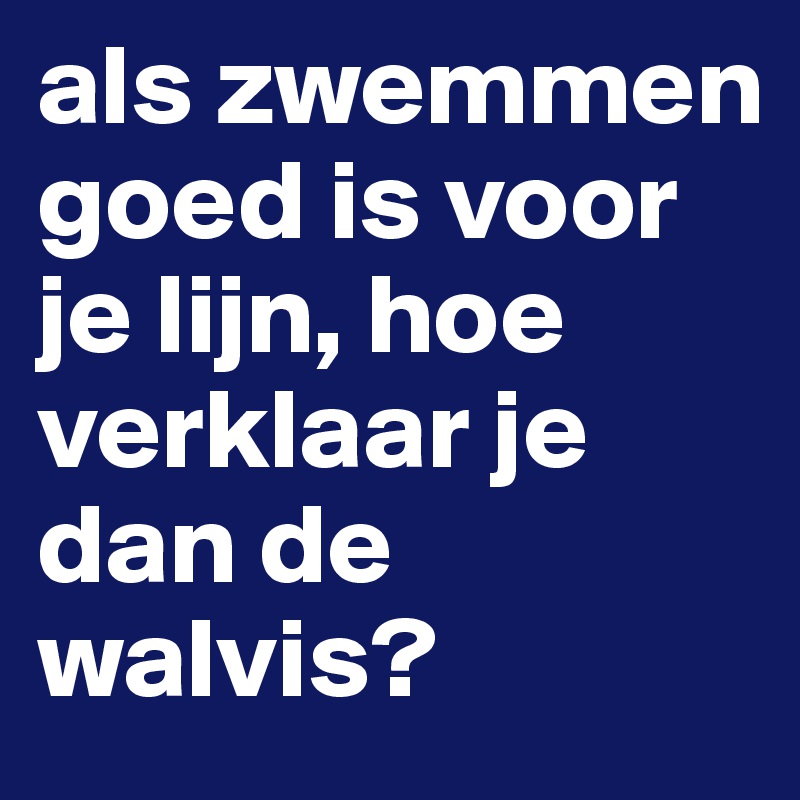 als zwemmen goed is voor je lijn, hoe verklaar je dan de walvis?