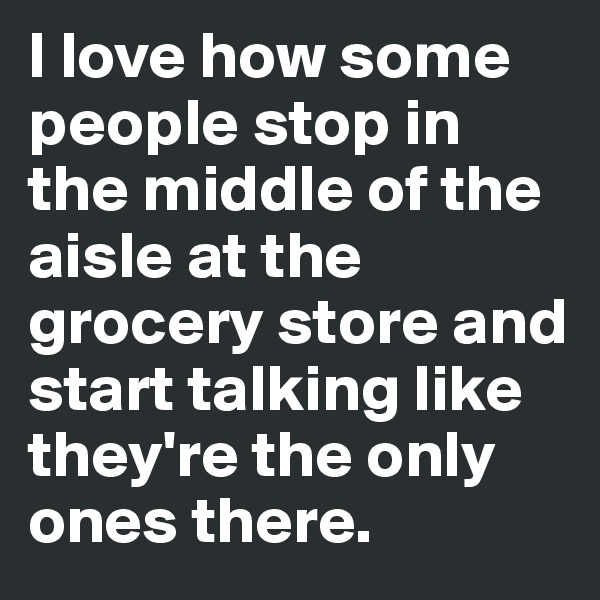 I love how some people stop in the middle of the aisle at the grocery store and start talking like they're the only ones there. 