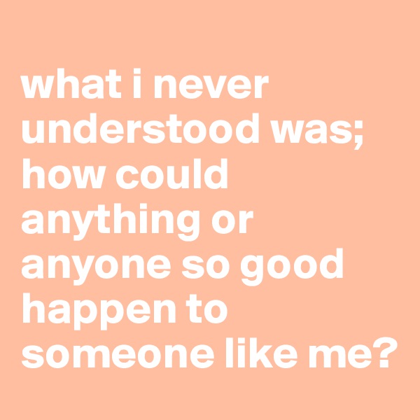 
what i never understood was;
how could anything or anyone so good happen to someone like me?