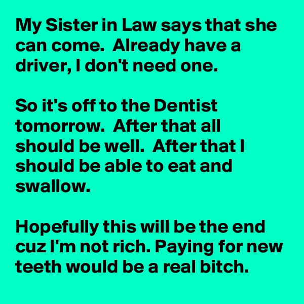 My Sister in Law says that she can come.  Already have a driver, I don't need one. 

So it's off to the Dentist tomorrow.  After that all should be well.  After that I should be able to eat and swallow. 

Hopefully this will be the end cuz I'm not rich. Paying for new teeth would be a real bitch.