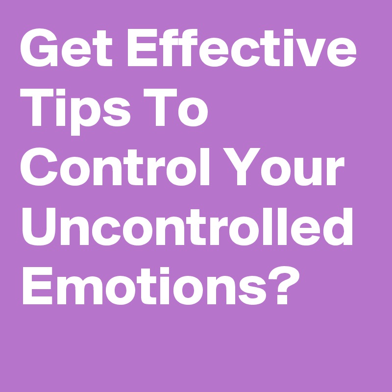Get Effective Tips To Control Your Uncontrolled Emotions?