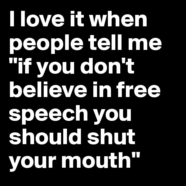 I love it when people tell me "if you don't believe in free speech you should shut your mouth"