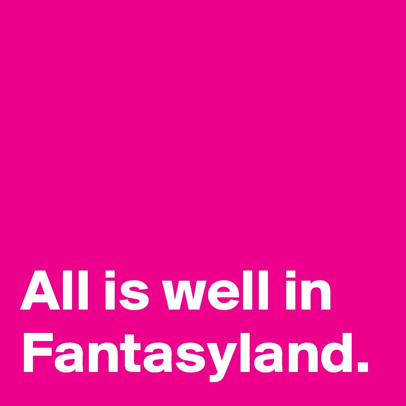 All is well in Fantasyland.