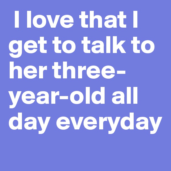  I love that I get to talk to her three-year-old all day everyday 