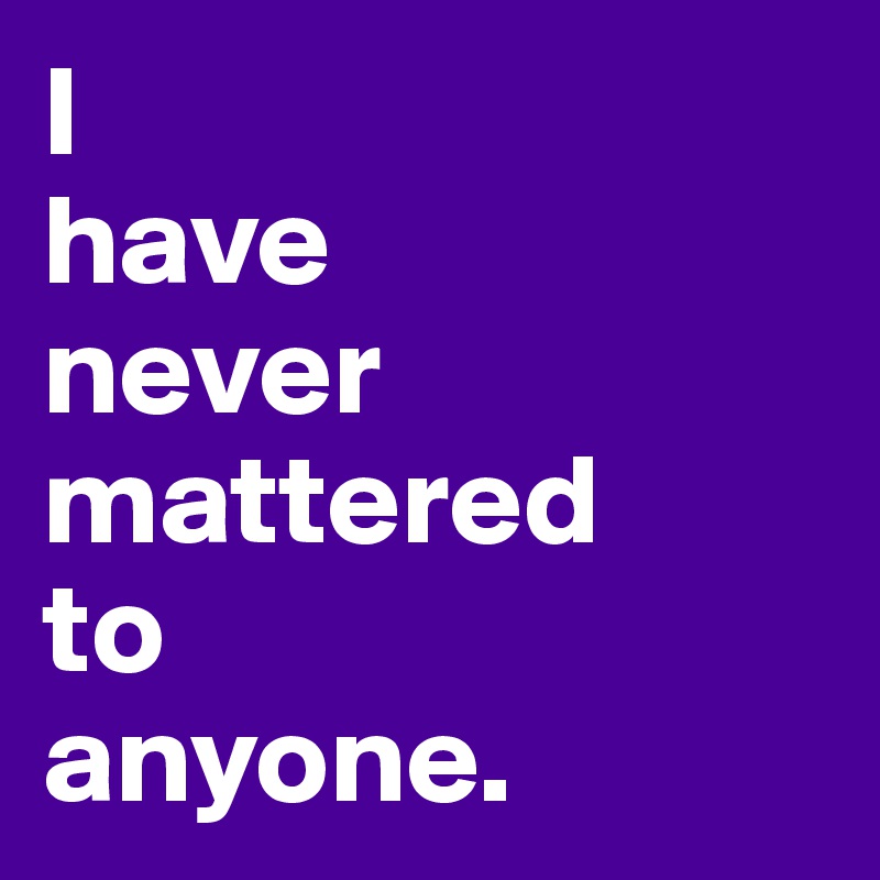 I 
have
never mattered 
to 
anyone.