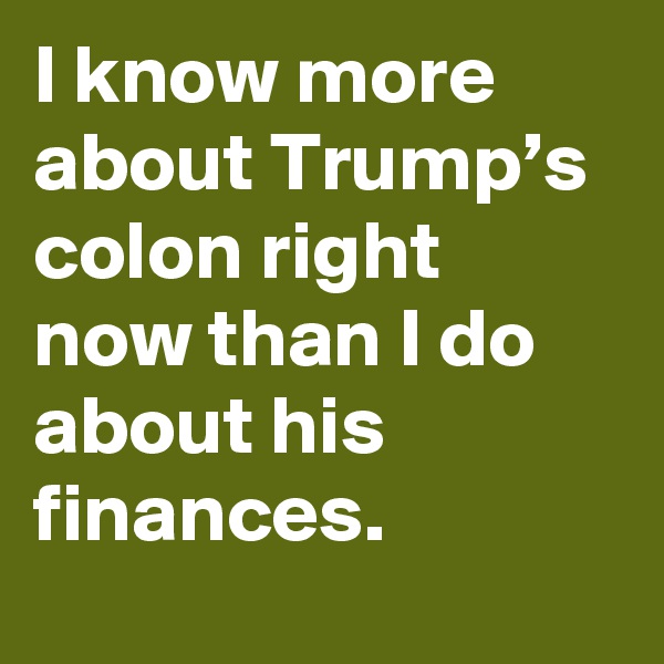 I know more about Trump’s colon right now than I do about his finances.