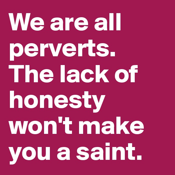 We are all perverts. The lack of honesty won't make you a saint.