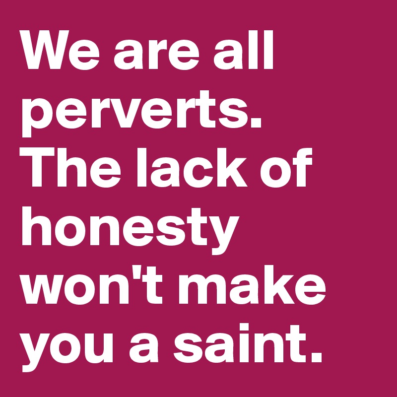 We are all perverts. The lack of honesty won't make you a saint.