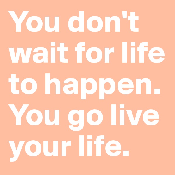 You don't wait for life to happen. You go live your life.