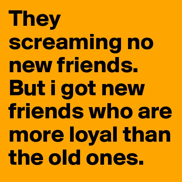 They screaming no new friends. But i got new friends who are more loyal than the old ones. 