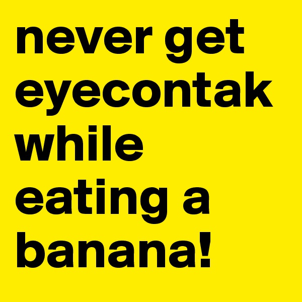 never get eyecontak while eating a banana!