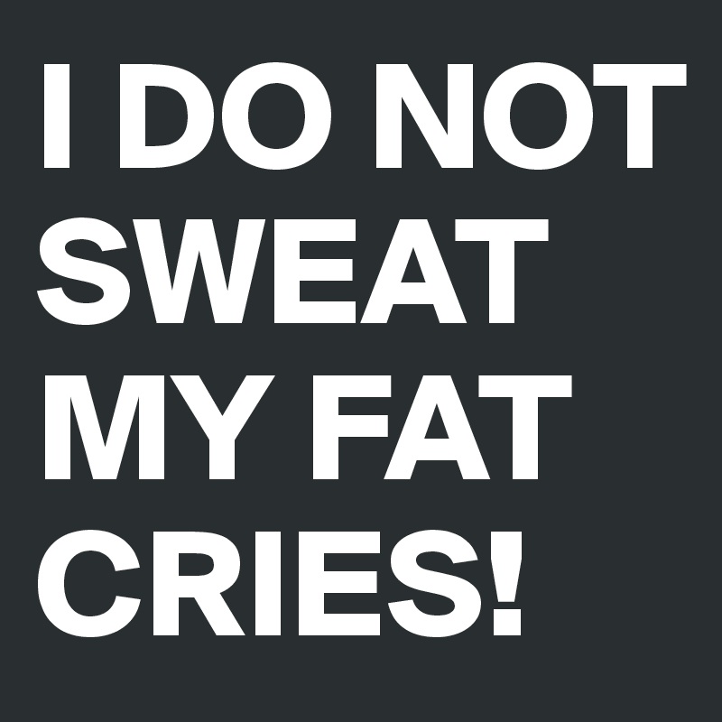 I DO NOT SWEAT 
MY FAT CRIES!