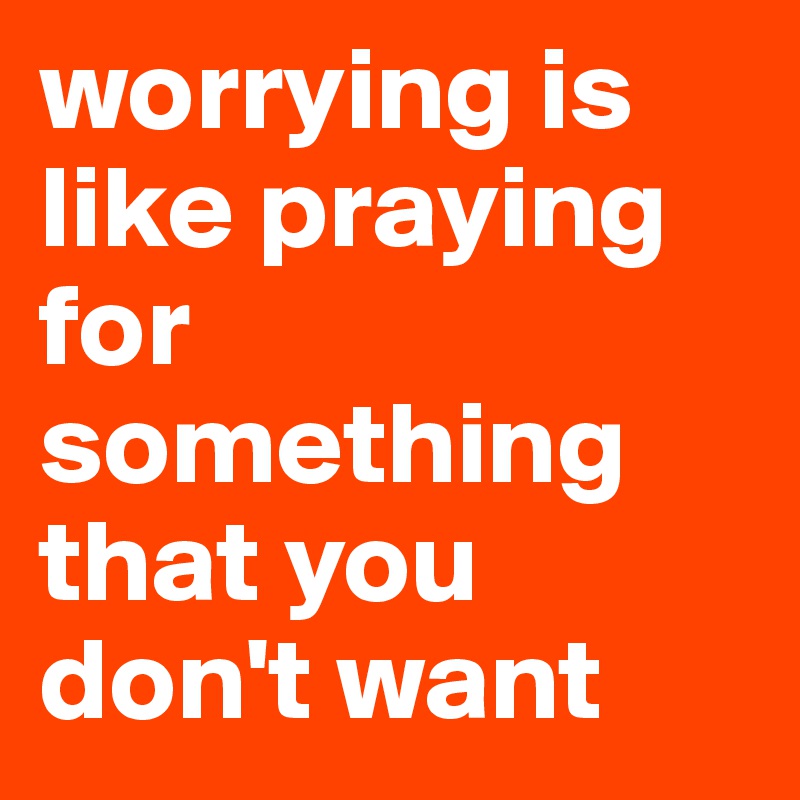 worrying is like praying for something that you don't want