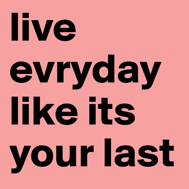 live evryday like its your last