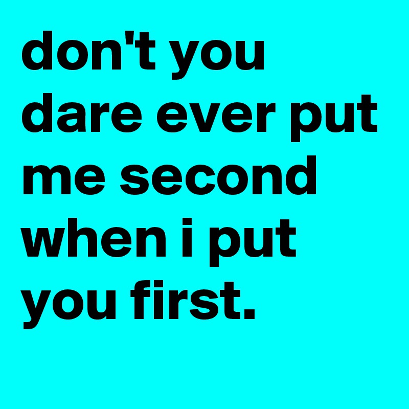 don't you dare ever put me second when i put you first.
