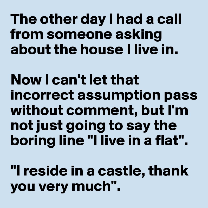 The other day I had a call from someone asking about the house I live in.

Now I can't let that incorrect assumption pass without comment, but I'm not just going to say the boring line "I live in a flat".        

"I reside in a castle, thank you very much".
