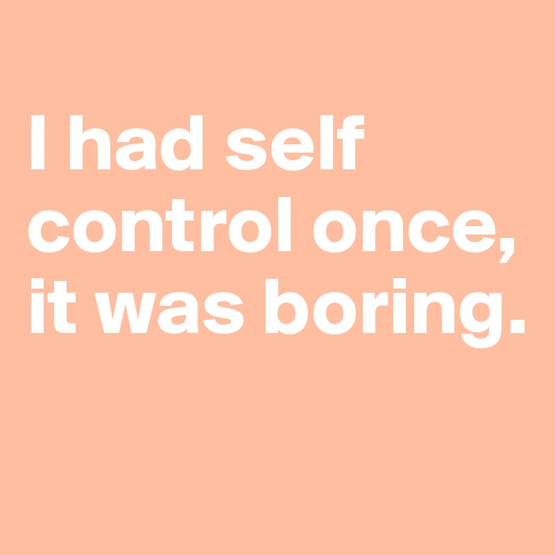 
I had self control once, it was boring.

