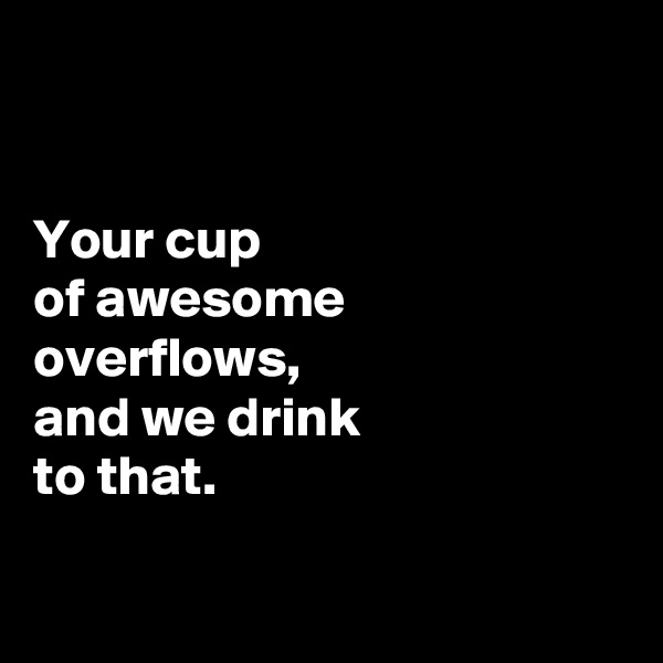 


Your cup 
of awesome 
overflows, 
and we drink 
to that. 

