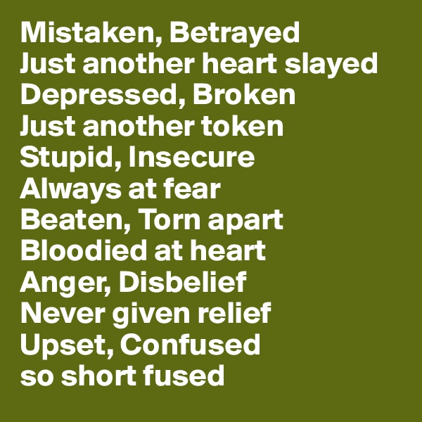 Mistaken, Betrayed
Just another heart slayed
Depressed, Broken
Just another token
Stupid, Insecure
Always at fear
Beaten, Torn apart
Bloodied at heart
Anger, Disbelief
Never given relief
Upset, Confused
so short fused