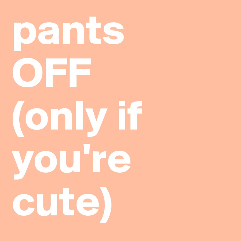 pants 
OFF 
(only if you're cute)