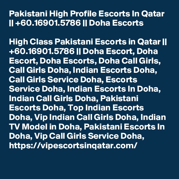 Pakistani High Profile Escorts In Qatar || +60.16901.5786 || Doha Escorts

High Class Pakistani Escorts in Qatar || +60.16901.5786 || Doha Escort, Doha Escort, Doha Escorts, Doha Call Girls, Call Girls Doha, Indian Escorts Doha, Call Girls Service Doha, Escorts Service Doha, Indian Escorts In Doha, Indian Call Girls Doha, Pakistani Escorts Doha, Top Indian Escorts Doha, Vip Indian Call Girls Doha, Indian TV Model in Doha, Pakistani Escorts In Doha, Vip Call Girls Service Doha,  https://vipescortsinqatar.com/