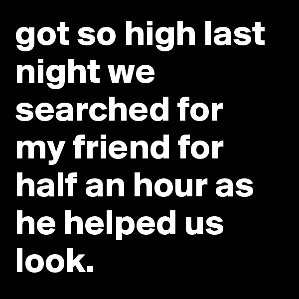 got so high last night we searched for my friend for half an hour as he helped us look.