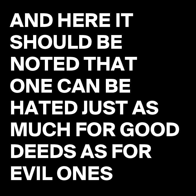 AND HERE IT SHOULD BE NOTED THAT ONE CAN BE HATED JUST AS MUCH FOR GOOD DEEDS AS FOR EVIL ONES