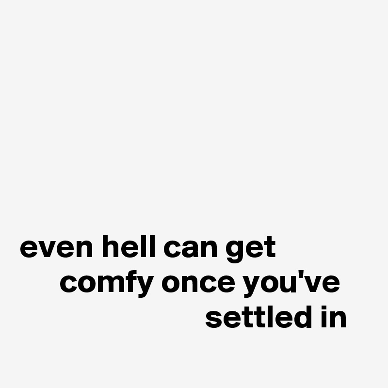 





even hell can get                    comfy once you've                                settled in