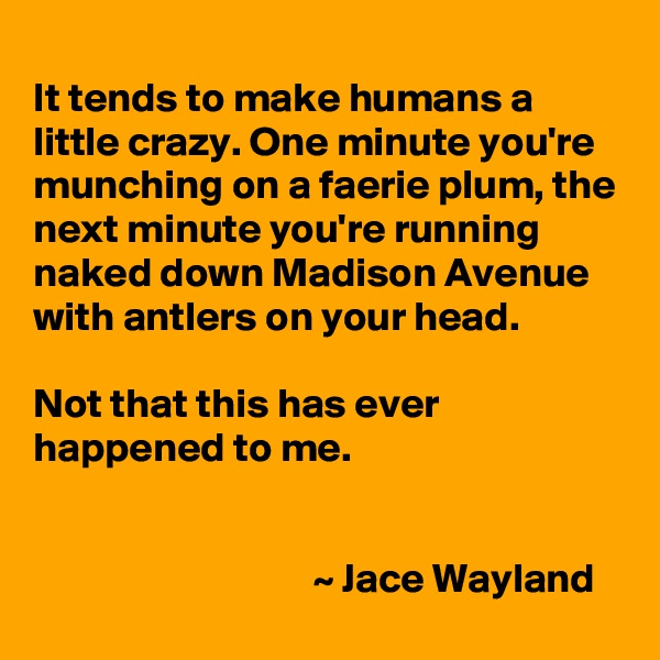 
It tends to make humans a little crazy. One minute you're munching on a faerie plum, the next minute you're running naked down Madison Avenue with antlers on your head.

Not that this has ever happened to me.


                                  ~ Jace Wayland