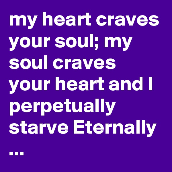 my heart craves your soul; my soul craves your heart and I perpetually starve Eternally ...
