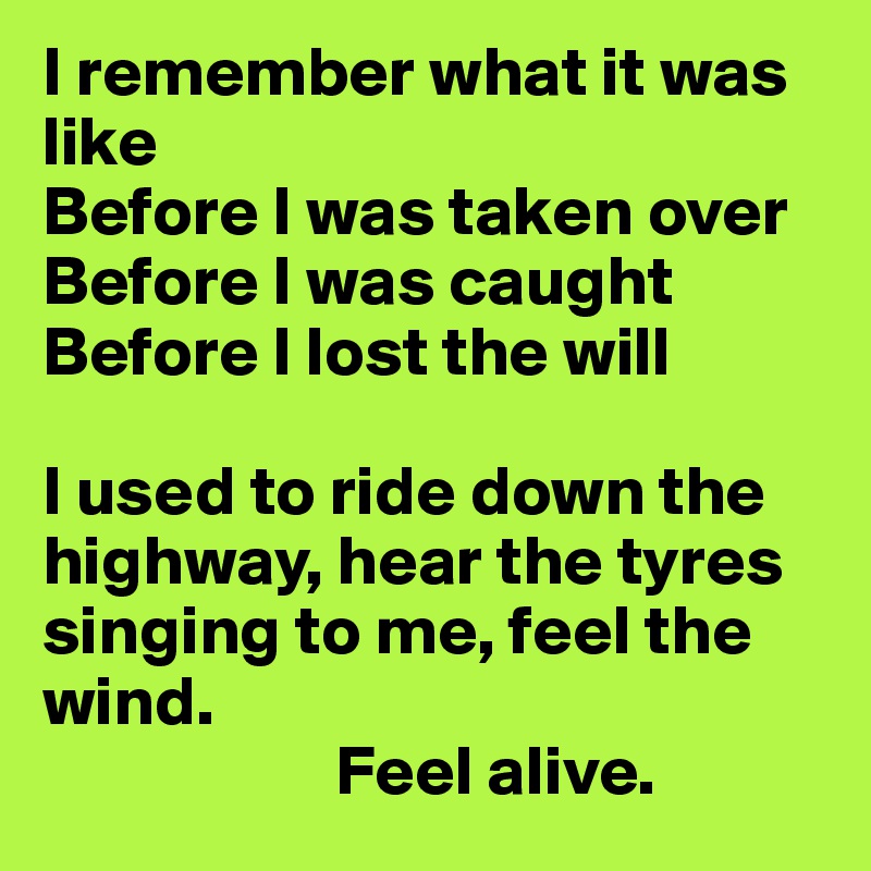 I remember what it was like
Before I was taken over
Before I was caught
Before I lost the will

I used to ride down the highway, hear the tyres singing to me, feel the wind. 
                     Feel alive.