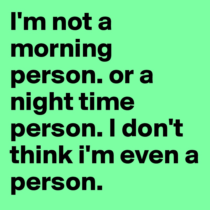 I'm not a morning person. or a night time person. I don't think i'm even a person. 