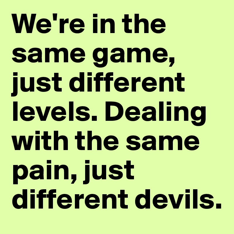 We're in the same game, just different levels. Dealing with the same pain, just different devils.