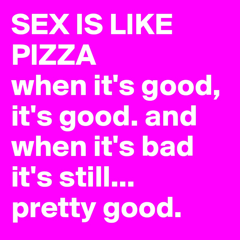 SEX IS LIKE PIZZA
when it's good, it's good. and when it's bad it's still... 
pretty good.