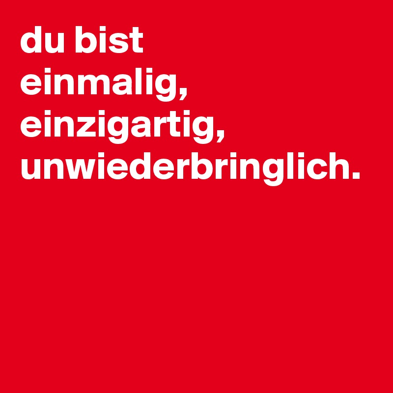 du bist
einmalig, 
einzigartig,
unwiederbringlich.

