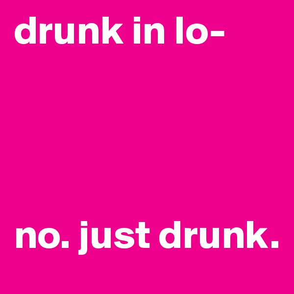 drunk in lo- 




no. just drunk.