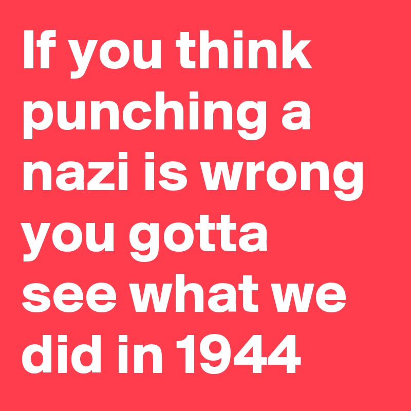 If you think punching a nazi is wrong you gotta see what we did in 1944 