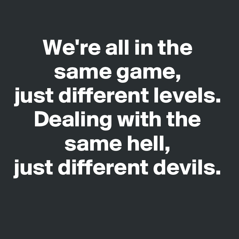 
We're all in the same game,
just different levels.
Dealing with the same hell,
just different devils.
