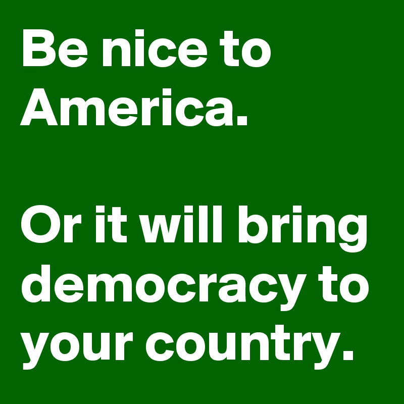 Be nice to America.

Or it will bring democracy to your country.