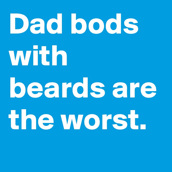 Dad bods with beards are the worst.