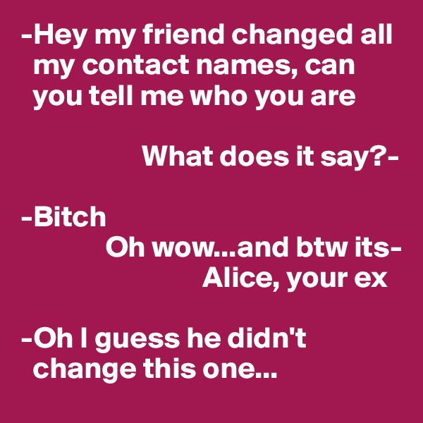 -Hey my friend changed all   
  my contact names, can  
  you tell me who you are 

                    What does it say?-

-Bitch
              Oh wow...and btw its-   
                              Alice, your ex

-Oh I guess he didn't   
  change this one...