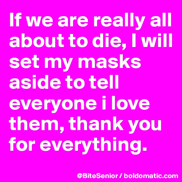 If we are really all about to die, I will set my masks aside to tell everyone i love them, thank you for everything. 