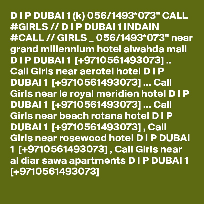 D I P DUBAI 1 (k) 056/1493*073" CALL #GIRLS // D I P DUBAI 1 INDAIN #CALL // GIRLS _ 056/1493*073" near grand millennium hotel alwahda mall D I P DUBAI 1  [+9710561493073] .. Call Girls near aerotel hotel D I P DUBAI 1  [+9710561493073] ... Call Girls near le royal meridien hotel D I P DUBAI 1  [+9710561493073] ... Call Girls near beach rotana hotel D I P DUBAI 1  [+9710561493073] , Call Girls near rosewood hotel D I P DUBAI 1  [+9710561493073] , Call Girls near al diar sawa apartments D I P DUBAI 1  [+9710561493073]