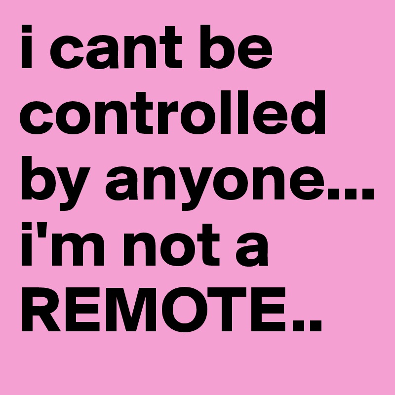 i cant be controlled by anyone... i'm not a REMOTE..