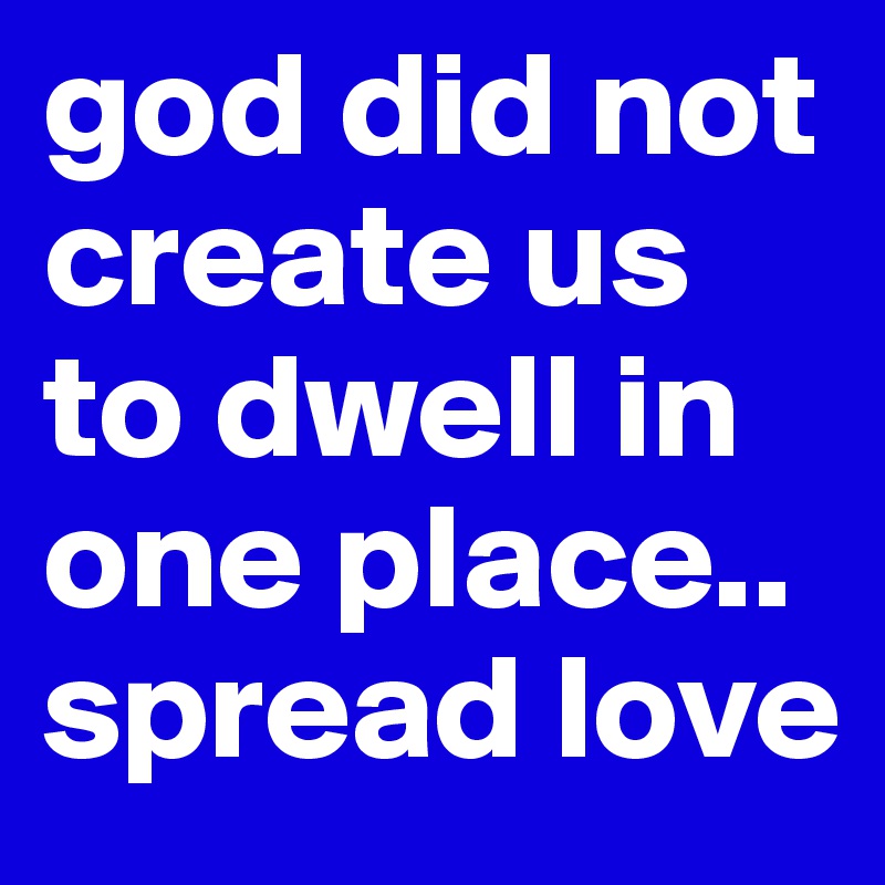 god did not create us to dwell in one place..
spread love