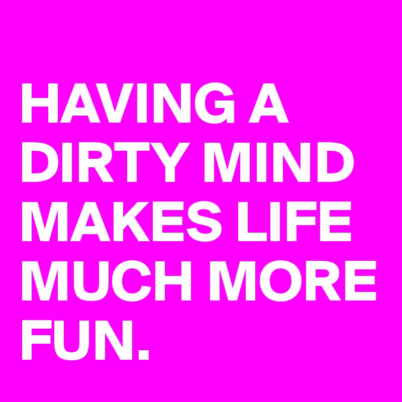 
HAVING A DIRTY MIND MAKES LIFE MUCH MORE FUN. 