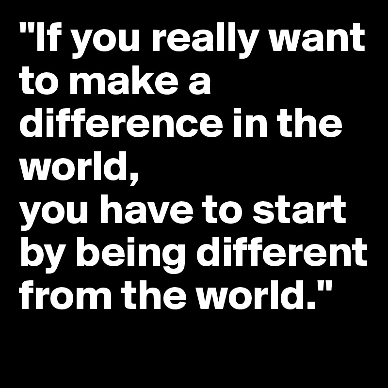 "If you really want to make a difference in the world,
you have to start by being different from the world."