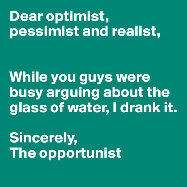 Dear optimist, pessimist and realist,


While you guys were busy arguing about the glass of water, I drank it. 

Sincerely, 
The opportunist
