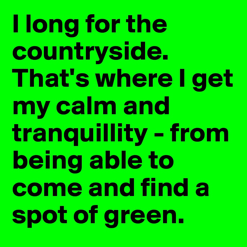 I long for the countryside. That's where I get my calm and tranquillity - from being able to come and find a spot of green.
