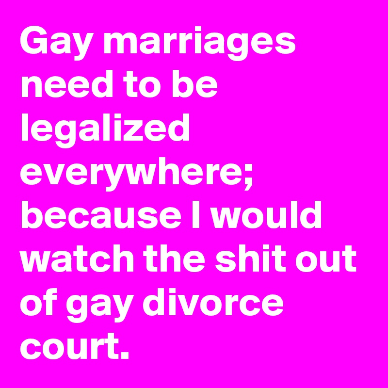 Gay marriages need to be legalized everywhere; because I would watch the shit out of gay divorce court.